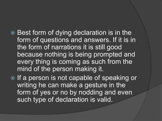  Best form of dying declaration is in the
form of questions and answers. If it is in
the form of narrations it is still good
because nothing is being prompted and
every thing is coming as such from the
mind of the person making it.
 If a person is not capable of speaking or
writing he can make a gesture in the
form of yes or no by nodding and even
such type of declaration is valid.
 