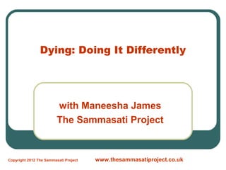 Dying: Doing It Differently




                         with Maneesha James
                         The Sammasati Project


Copyright 2012 The Sammasati Project   www.thesammasatiproject.co.uk
 