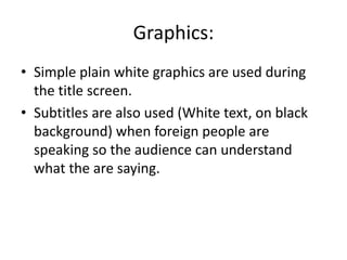 Graphics:
• Simple plain white graphics are used during
the title screen.
• Subtitles are also used (White text, on black
background) when foreign people are
speaking so the audience can understand
what the are saying.
 