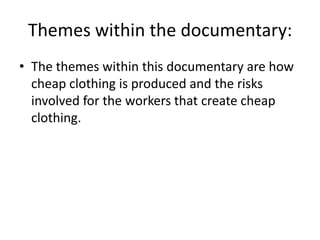 Themes within the documentary:
• The themes within this documentary are how
cheap clothing is produced and the risks
involved for the workers that create cheap
clothing.
 
