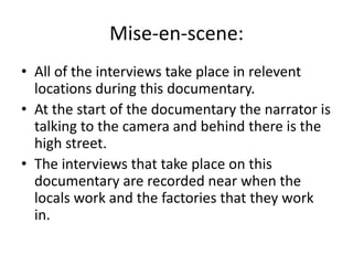 Mise-en-scene:
• All of the interviews take place in relevent
locations during this documentary.
• At the start of the documentary the narrator is
talking to the camera and behind there is the
high street.
• The interviews that take place on this
documentary are recorded near when the
locals work and the factories that they work
in.
 