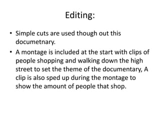 Editing:
• Simple cuts are used though out this
documetnary.
• A montage is included at the start with clips of
people shopping and walking down the high
street to set the theme of the documentary, A
clip is also sped up during the montage to
show the amount of people that shop.
 
