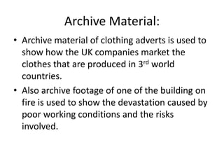 Archive Material:
• Archive material of clothing adverts is used to
show how the UK companies market the
clothes that are produced in 3rd world
countries.
• Also archive footage of one of the building on
fire is used to show the devastation caused by
poor working conditions and the risks
involved.
 