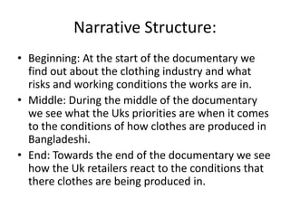 Narrative Structure:
• Beginning: At the start of the documentary we
find out about the clothing industry and what
risks and working conditions the works are in.
• Middle: During the middle of the documentary
we see what the Uks priorities are when it comes
to the conditions of how clothes are produced in
Bangladeshi.
• End: Towards the end of the documentary we see
how the Uk retailers react to the conditions that
there clothes are being produced in.
 
