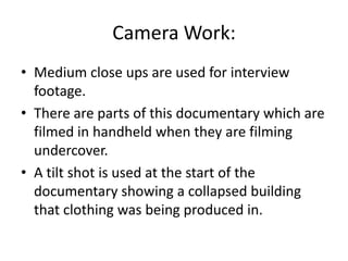 Camera Work:
• Medium close ups are used for interview
footage.
• There are parts of this documentary which are
filmed in handheld when they are filming
undercover.
• A tilt shot is used at the start of the
documentary showing a collapsed building
that clothing was being produced in.
 