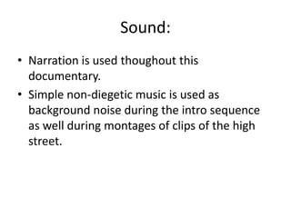 Sound:
• Narration is used thoughout this
documentary.
• Simple non-diegetic music is used as
background noise during the intro sequence
as well during montages of clips of the high
street.
 