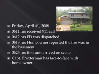  Friday, April 4th, 2008
 0611 hrs received 911 call
 0612 hrs FD was dispatched
 0613 hrs Homeowner reported the fire was in
the basement
 0623 hrs first unit arrived on scene
 Capt. Broxterman has face-to-face with
homeowner
 