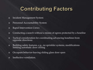  Incident Management System
 Personnel Accountability System
 Rapid Intervention Crews
 Conducting a search without a means of egress protected by a hoseline
 Tactical consideration for coordinating advancing hoselines from
opposite directions
 Building safety features, e.g., no sprinkler systems, modifications
limiting automatic door closing
 Occupant behavior-leaving sliding glass door open
 Ineffective ventilation.
 