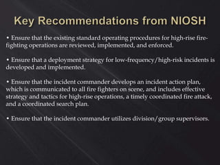 • Ensure that the existing standard operating procedures for high-rise fire-
fighting operations are reviewed, implemented, and enforced.
• Ensure that a deployment strategy for low-frequency/high-risk incidents is
developed and implemented.
• Ensure that the incident commander develops an incident action plan,
which is communicated to all fire fighters on scene, and includes effective
strategy and tactics for high-rise operations, a timely coordinated fire attack,
and a coordinated search plan.
• Ensure that the incident commander utilizes division/group supervisors.
 