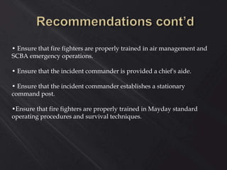• Ensure that fire fighters are properly trained in air management and
SCBA emergency operations.
• Ensure that the incident commander is provided a chief's aide.
• Ensure that the incident commander establishes a stationary
command post.
•Ensure that fire fighters are properly trained in Mayday standard
operating procedures and survival techniques.
 