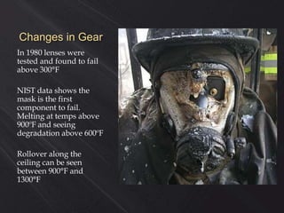 Changes in Gear
In 1980 lenses were
tested and found to fail
above 300°F
NIST data shows the
mask is the first
component to fail.
Melting at temps above
900ºF and seeing
degradation above 600ºF
Rollover along the
ceiling can be seen
between 900°F and
1300°F
 