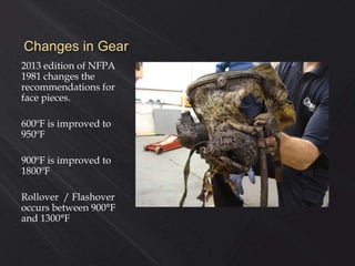 Changes in Gear
2013 edition of NFPA
1981 changes the
recommendations for
face pieces.
600ºF is improved to
950ºF
900ºF is improved to
1800ºF
Rollover / Flashover
occurs between 900°F
and 1300°F
 