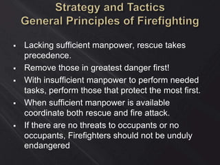  Lacking sufficient manpower, rescue takes
precedence.
 Remove those in greatest danger first!
 With insufficient manpower to perform needed
tasks, perform those that protect the most first.
 When sufficient manpower is available
coordinate both rescue and fire attack.
 If there are no threats to occupants or no
occupants, Firefighters should not be unduly
endangered
 
