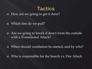  How are we going to get it done?
 Which line do we pull?
 Are we going to knock it down form the outside
with a Transitional Attack?
 When should ventilation be started, and by who?
 Who is responsible for the Search vs. Fire Attack
 