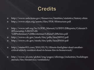  http://www.usfa.fema.gov/fireservice/fatalities/statistics/history.shtm
 http://www.nfpa.org/assets/files/PDF/fffstructure.pdf
 http://www.iaff.org/hs/LODD_Manual/LODD%20Reports/Colerain%
20Township,%20OH%20-
%20Preliminary%20Broxterman%20and%20Schira.pdf
 http://www.cdc.gov/niosh/fire/pdfs/face200312.pdf
 http://www.cdc.gov/niosh/fire/pdfs/face201010.pdf
 http://statter911.com/2010/03/31/illinois-firefighter-dead-another-
critical-elderly-resident-dead-in-house-fire-in-homewood/
 http://www.ul.com/global/eng/pages/offerings/industries/buildingm
aterials/fire/fireservice/ventilation/
 