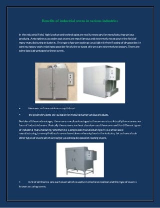 Benefits of industrial ovens in various industries
In the industrial field,highlyadvancedtechnologiesare reallynecessaryformanufacturingvarious
products.Amongthese,powdercoatovensare mostfamousandextremelynecessaryinthe fieldof
manymanufacturingindustries.Thistype of powercoating isavailableforfree flowingof drypowder.In
continuinganyworkrelatingtopowderfinish,these typesof ovensare extremelynecessary.There are
some basicadvantagestothese ovens.
• Here we can have minimumcapital cost
• The geometrypartsare suitable formanufacturingvariousproducts.
Besidesall these advantages,thereare some disadvantagestothese ovenstoo.Actuallythese ovensare
formof industrial ovens.Basicallythese ovensare heatchambersandthese are usedfordifferenttypes
of industrial manufacturing.Whetheritisa large scale manufacturingorit isa small scale
manufacturing,ineveryfieldsuchovenshave takenrelevantplace inthe industry.Letushave a look
othertypesof ovenswhichare largelyusedbesidespowder coatingovens.
• Firstof all there isone such ovenwhichisuseful inchemical reactionandthistype of ovenis
knownas curingovens.
 