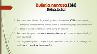Bulimia nervosaBulimia nervosa (BN)(BN)
Dying to EatDying to Eat
 Recurrent episodes of binge eating characterized by BOTH of the following:
 Eating in a discrete amount of time (within a 2 hour period)large amounts of food.
 Sense of lack of control over eating during an episode.
 Recurrent inappropriate compensatory behaviorcompensatory behavior in order to prevent weight
gain (purging)
 The binge eating and compensatory behaviors both occur, on average, at
least once a week for three monthsonce a week for three months.
 
