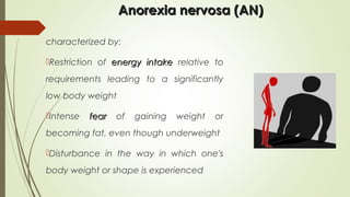 Anorexia nervosa (AN)Anorexia nervosa (AN)
characterized by:
Restriction of energy intakeenergy intake relative to
requirements leading to a significantly
low body weight
Intense fearfear of gaining weight or
becoming fat, even though underweight
Disturbance in the way in which one's
body weight or shape is experienced
 