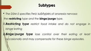  The DSM-5 specifies two subtypes of anorexia nervosa:
the restrictingrestricting type and the binge/purgebinge/purge type.
1.Restricting type restrict food intake and do not engage in
binge eating
2.Binge/purge type lose control over their eating at least
occasionally and may compensate for these binge episodes.
SubtypesSubtypes
 