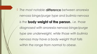  The most notable differencedifference between anorexia
nervosa binge/purge type and bulimia nervosa
is the body weight of the personbody weight of the person., i.e. those
diagnosed with anorexia nervosa binge/purge
type are underweight, while those with bulimia
nervosa may have a body weight that falls
within the range from normal to obese.
 