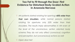 Too Fat to Fit through the Door: First
Evidence for Disturbed Body-Scaled Action
in Anorexia Nervosa
 AN patients started rotating for openings 40% wider than40% wider than
their own shoulderstheir own shoulders, while normal persons started
rotating for apertures only 25% wider than their
shoulders. The results imply abnormalities in AN even at
the level of the unconscious, action oriented body
schema They do not only affect (conscious) cognition
and perception, but (unconscious) actions as well
 Open door test
 