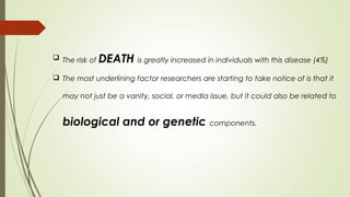  The risk of DEATH is greatly increased in individuals with this disease (4%)
 The most underlining factor researchers are starting to take notice of is that it
may not just be a vanity, social, or media issue, but it could also be related to
biological and or genetic components.
 