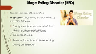 Binge Eating Disorder (BED)Binge Eating Disorder (BED)
 Recurrent episodes of binge eating
 An episodeAn episode of binge eating is characterized by
both of the following:
 Eating in a discrete amount of time
(within a 2 hour period) large
amounts of food.
 Sense of lack of control over eating
during an episode.
 