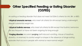 Other Specified Feeding or Eating DisorderOther Specified Feeding or Eating Disorder
(OSFED)(OSFED)
An eating or feeding disorder that does not meet full DSM-5 criteria for AN, BN, or BED.
Atypical anorexia nervosaAtypical anorexia nervosa, who meet all criteria for AN except being underweight,
despite substantial weight loss
Atypical bulimia nervosaAtypical bulimia nervosa, who meet all criteria for BN except that bulimic behaviors
are less frequent or have not been ongoing for long enough
Purging disorder:Purging disorder: recurrent purging (self-induced vomiting, misuse of laxatives,
diuretics, or enemas) to control weight or shape in the absence of binge eating
episodes that occurs in people with normal or near-normal weight
 