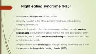 Night eating syndrome (NES)
 Delayed circadian patterncircadian pattern of food intake.
 Currently included in the other specified feeding or eating disorder
category of the DSM-5
 Research diagnostic criteria have been proposed and include eveningevening
hyperphagiahyperphagia (consumption of 25% or more of the total daily calories after
the evening meal) and/or nocturnal awakeningnocturnal awakening and ingestion of food two
or more times per week.
 The person must have awarenessawareness of the night eating to differentiate it from
the parasomnia sleep-related eating disorder (SRED).parasomnia sleep-related eating disorder (SRED).
 