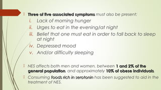  Three of five associated symptomsThree of five associated symptoms must also be present:
i. Lack of morning hunger
ii. Urges to eat in the evening/at night
iii. Belief that one must eat in order to fall back to sleep
at night
iv. Depressed mood
v. And/or difficulty sleeping
 NES affects both men and women, between 1 and 2% of the1 and 2% of the
general populationgeneral population, and approximately 10% of obese individuals10% of obese individuals.
 Consuming foods rich in serotoninfoods rich in serotonin has been suggested to aid in the
treatment of NES.
 