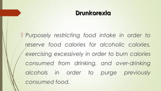 DrunkorexiaDrunkorexia
 Purposely restricting food intake in order to
reserve food calories for alcoholic calories,
exercising excessively in order to burn calories
consumed from drinking, and over-drinking
alcohols in order to purge previously
consumed food.
 