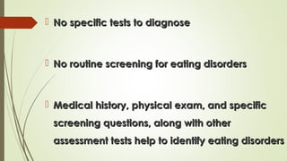  No specific tests to diagnoseNo specific tests to diagnose
 No routine screening for eating disordersNo routine screening for eating disorders
 Medical history, physical exam, and specificMedical history, physical exam, and specific
screening questions, along with otherscreening questions, along with other
assessment tests help to identify eating disordersassessment tests help to identify eating disorders
 