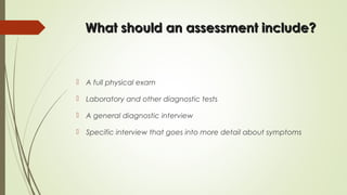 What should an assessment include?What should an assessment include?
 A full physical exam
 Laboratory and other diagnostic tests
 A general diagnostic interview
 Specific interview that goes into more detail about symptoms
 