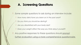 A.A. Screening QuestionsScreening Questions
 Some sample questions to ask during an interview include:
 How many diets have you been on in the past year?
 Do you think you should be dieting?
 Are you dissatisfied with your body size?
 Does your weight affect the way you think about yourself?
 Any positive responses to these questions should prompt
further evaluation using a more comprehensive questionnaire
 