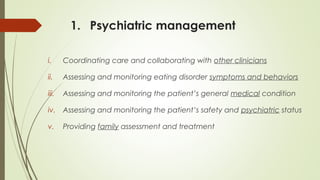 1. Psychiatric management
i. Coordinating care and collaborating with other clinicians
ii. Assessing and monitoring eating disorder symptoms and behaviors
iii. Assessing and monitoring the patient’s general medical condition
iv. Assessing and monitoring the patient’s safety and psychiatric status
v. Providing family assessment and treatment
 