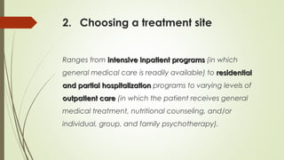 2. Choosing a treatment site
Ranges from intensive inpatient programsintensive inpatient programs (in which
general medical care is readily available) to residentialresidential
and partial hospitalizationand partial hospitalization programs to varying levels of
outpatient careoutpatient care (in which the patient receives general
medical treatment, nutritional counseling, and/or
individual, group, and family psychotherapy).
 
