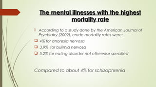 The mental illnesses with the highestThe mental illnesses with the highest
mortality ratemortality rate
 According to a study done by the American Journal of
Psychiatry (2009), crude mortality rates were:
 4% for anorexia nervosa
 3.9%  for bulimia nervosa
 5.2% for eating disorder not otherwise specified
Compared to about 4% for schizophrenia
 