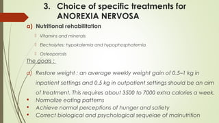 3. Choice of specific treatments for
ANOREXIA NERVOSA
a) Nutritional rehabilitation
 Vitamins and minerals
 Electrolytes: hypokalemia and hypophosphatemia
 Osteoporosis
The goals :
a) Restore weight ; an average weekly weight gain of 0.5–1 kg in
inpatient settings and 0.5 kg in outpatient settings should be an aim
of treatment. This requires about 3500 to 7000 extra calories a week.
 Normalize eating patterns
 Achieve normal perceptions of hunger and satiety
 Correct biological and psychological sequelae of malnutrition
 