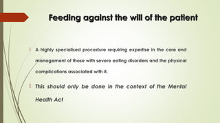 Feeding against the will of the patientFeeding against the will of the patient
 A highly specialised procedure requiring expertise in the care and
management of those with severe eating disorders and the physical
complications associated with it.
 This should only be done in the context of the Mental
Health Act
 
