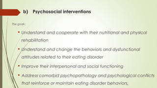 b) Psychosocial interventions
The goals :
 Understand and cooperate with their nutritional and physical
rehabilitation
 Understand and change the behaviors and dysfunctional
attitudes related to their eating disorder
 Improve their interpersonal and social functioning
 Address comorbid psychopathology and psychological conflicts
that reinforce or maintain eating disorder behaviors.
 