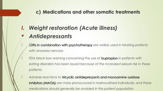 c) Medications and other somatic treatments
I. Weight restoration (Acute illness)
 Antidepressants
 SSRIs in combination with psychotherapySSRIs in combination with psychotherapy are widely used in treating patients
with anorexia nervosa
 FDA black box warning concerning the use of bupropionbupropion in patients with
eating disorders has been issued because of the increased seizure risk in these
patients.
 Adverse reactions to tricyclic antidepressants and monoamine oxidasetricyclic antidepressants and monoamine oxidase
inhibitors (MAOIs)inhibitors (MAOIs) are more pronounced in malnourished individuals, and these
medications should generally be avoided in this patient population
 