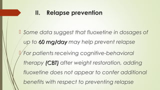 II. Relapse prevention
 Some data suggest that fluoxetine in dosages of
up to 60 mg/day60 mg/day may help prevent relapse
 For patients receiving cognitive-behavioral
therapy (CBT)(CBT) after weight restoration, adding
fluoxetine does not appear to confer additional
benefits with respect to preventing relapse
 