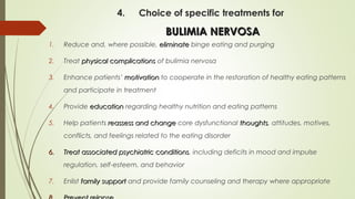 4. Choice of specific treatments for
BULIMIA NERVOSABULIMIA NERVOSA
1. Reduce and, where possible, eliminateeliminate binge eating and purging
2. Treat physical complicationsphysical complications of bulimia nervosa
3. Enhance patients’ motivationmotivation to cooperate in the restoration of healthy eating patterns
and participate in treatment
4. Provide educationeducation regarding healthy nutrition and eating patterns
5. Help patients reassess and changereassess and change core dysfunctional thoughtsthoughts, attitudes, motives,
conflicts, and feelings related to the eating disorder
6.6. Treat associated psychiatric conditionsTreat associated psychiatric conditions, including deficits in mood and impulse
regulation, self-esteem, and behavior
7. Enlist family supportfamily support and provide family counseling and therapy where appropriate
 
