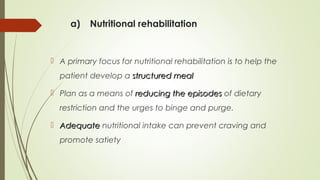 a) Nutritional rehabilitation
 A primary focus for nutritional rehabilitation is to help the
patient develop a structured mealstructured meal
 Plan as a means of reducing the episodesreducing the episodes of dietary
restriction and the urges to binge and purge.
 AdequateAdequate nutritional intake can prevent craving and
promote satiety
 