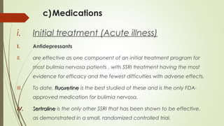 c)Medications
i. Initial treatment (Acute illness)
I. Antidepressants
II. are effective as one component of an initial treatment program for
most bulimia nervosa patients , with SSRI treatment having the most
evidence for efficacy and the fewest difficulties with adverse effects.
III. To date, fluoxetinefluoxetine is the best studied of these and is the only FDA-
approved medication for bulimia nervosa.
IV.IV. SertralineSertraline is the only other SSRI that has been shown to be effective,
as demonstrated in a small, randomized controlled trial.
 