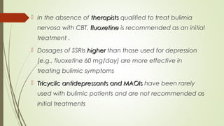  In the absence of therapiststherapists qualified to treat bulimia
nervosa with CBT, fluoxetinefluoxetine is recommended as an initial
treatment .
 Dosages of SSRIs higherhigher than those used for depression
(e.g., fluoxetine 60 mg/day) are more effective in
treating bulimic symptoms
 Tricyclic antidepressants and MAOIsTricyclic antidepressants and MAOIs have been rarely
used with bulimic patients and are not recommended as
initial treatments
 