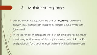 ii. Maintenance phase
 Limited evidence supports the use of fluoxetinefluoxetine for relapse
prevention , but substantial rates of relapse occur even with
treatment.
 In the absence of adequate data, most clinicians recommend
continuing antidepressant therapy for a minimum of 9 months9 months
and probably for a year in most patients with bulimia nervosa
 