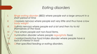 Eating disorders
I. Binge eating disorder (BED) where people eat a large amount in a
short period of time
II. Anorexia nervosa where people eat very little and thus have a low
body weight
III. Bulimia nervosa where people eat a lot and then try to rid
themselves of the food,
IV. Pica where people eat non-food items,
V. Rumination disorder where people regurgitate food,
VI. Avoidant/restrictive food intake disorder where people have a
lack of interest in food
VII. Other specified feeding or eating disorders.
 