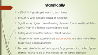 StatisticallyStatistically
 42% of 1st
-3rd
grade girls want to be thinner
 81% of 10 year olds are afraid of being fat
 Significantly higher rates of eating disorders found in elite athletes
(20%), than in a female control group (9%)
 Eating disorders affect about 12% of dancers.
 Those who have experienced sexual abuse are also more likely
to develop eating disorders
 Female athletes in aesthetic sports (e.g. gynmastics, ballet, figure
skating) found to be at the highest risk for eating disorders
 