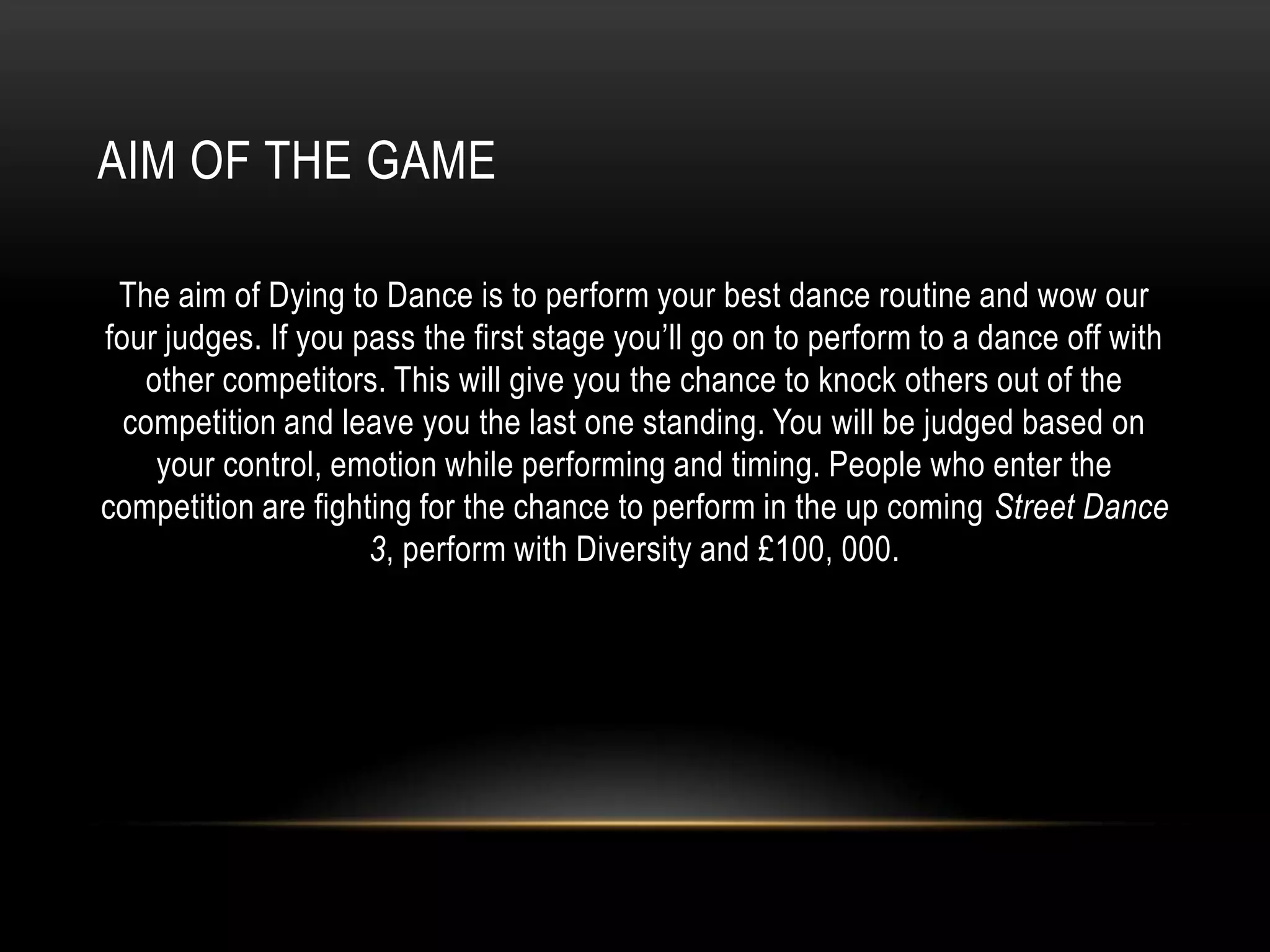 AIM OF THE GAME
The aim of Dying to Dance is to perform your best dance routine and wow our
four judges. If you pass the first stage you’ll go on to perform to a dance off with
other competitors. This will give you the chance to knock others out of the
competition and leave you the last one standing. You will be judged based on
your control, emotion while performing and timing. People who enter the
competition are fighting for the chance to perform in the up coming Street Dance
3, perform with Diversity and £100, 000.
 
